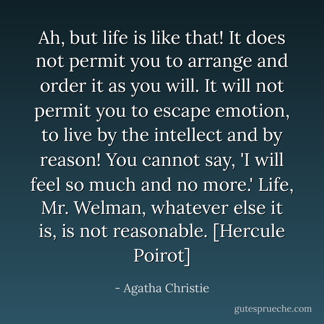 Ah, but life is like that! It does not permit you to arrange and order it as you will. It will not permit you to escape emotion, to live by the intellect and by reason! You cannot say, 'I will feel so much and no more.' Life, Mr. Welman, whatever else it is, is not reasonable. [Hercule Poirot] - Agatha Christie