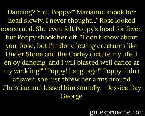 Dancing? You, Poppy?" Marianne shook her head slowly. I never thought..."<br />Rose looked concerned. She even felt Poppy's head for fever, but Poppy shook her off.<br />"I don't know about you, Rose, but I'm done letting creatures like Under Stone and the Corley dictate my life. I enjoy dancing, and I will blasted well dance at my wedding!"<br />"Poppy! Language!"<br />Poppy didn't answer; she just threw her arms around Christian and kissed him soundly. - Jessica Day George