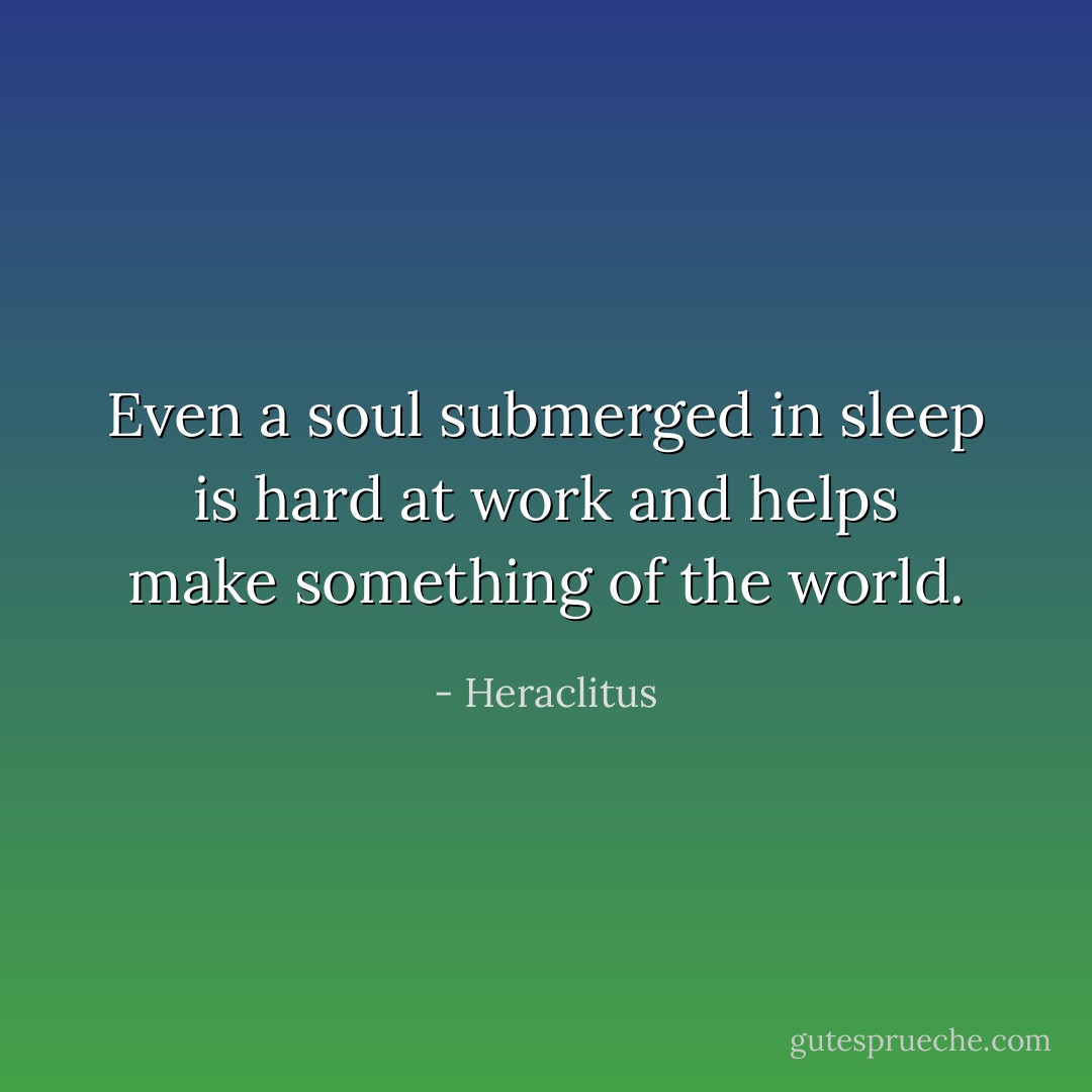 Even a soul submerged in sleep <br />is hard at work and helps <br />make something of the world. - Heraclitus