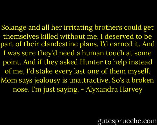 Solange and all her irritating brothers could get themselves killed without me. I deserved to be part of their clandestine plans. I'd earned it. And I was sure they'd need a human touch at some point. And if they asked Hunter to help instead of me, I'd stake every last one of them myself.<br />Mom says jealousy is unattractive.<br />So's a broken nose.<br />I'm just saying. - Alyxandra Harvey