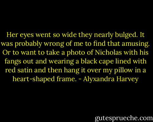 Her eyes went so wide they nearly bulged. It was probably wrong of me to find that amusing. Or to want to take a photo of Nicholas with his fangs out and wearing a black cape lined with red satin and then hang it over my pillow in a heart-shaped frame. - Alyxandra Harvey