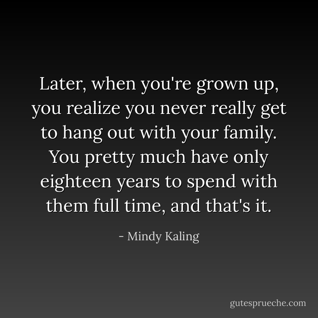 Later, when you're grown up, you realize you never really get to hang out with your family. You pretty much have only eighteen years to spend with them full time, and that's it. - Mindy Kaling