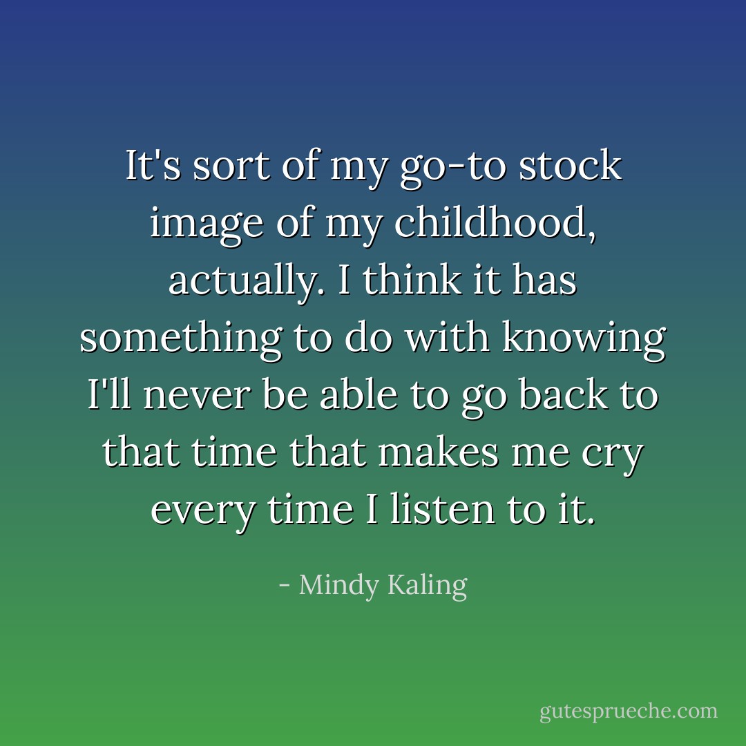 It's sort of my go-to stock image of my childhood, actually. I think it has something to do with knowing I'll never be able to go back to that time that makes me cry every time I listen to it. - Mindy Kaling