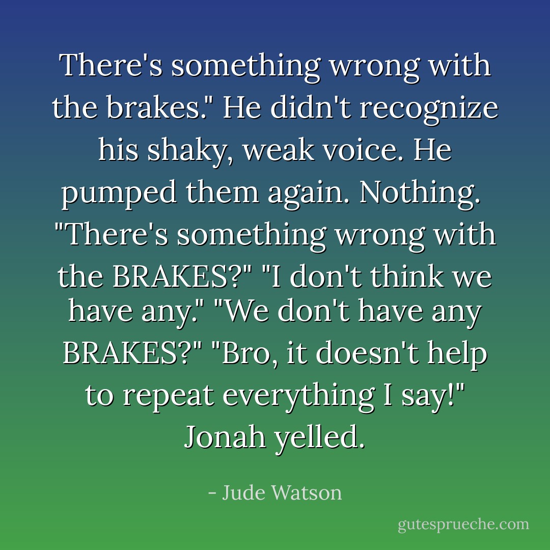 There's something wrong with the brakes." He didn't recognize his shaky, weak voice. He pumped them again. Nothing. <br />"There's something wrong with the BRAKES?"<br />"I don't think we have any."<br />"We don't have any BRAKES?"<br />"Bro, it doesn't help to repeat everything I say!" Jonah yelled. - Jude Watson