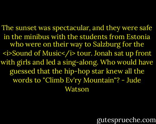 The sunset was spectacular, and they were safe in the minibus with the students from Estonia who were on their way to Salzburg for the <i>Sound of Music</i> tour. Jonah sat up front with girls and led a sing-along.<br />Who would have guessed that the hip-hop star knew all the words to "Climb Ev'ry Mountain"? - Jude Watson