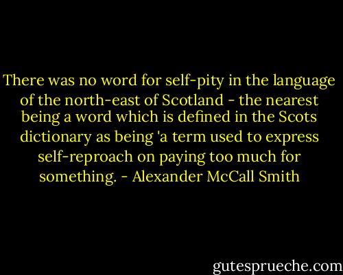 There was no word for self-pity in the language of the north-east of Scotland - the nearest being a word which is defined in the Scots dictionary as being 'a term used to express self-reproach on paying too much for something. - Alexander McCall Smith