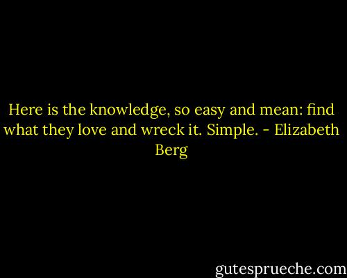 Here is the knowledge, so easy and mean: find what they love and wreck it. Simple. - Elizabeth Berg
