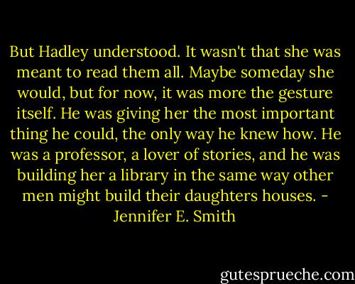 But Hadley understood. It wasn't that she was meant to read them all. Maybe someday she would, but for now, it was more the gesture itself. He was giving her the most important thing he could, the only way he knew how. He was a professor, a lover of stories, and he was building her a library in the same way other men might build their daughters houses. - Jennifer E. Smith