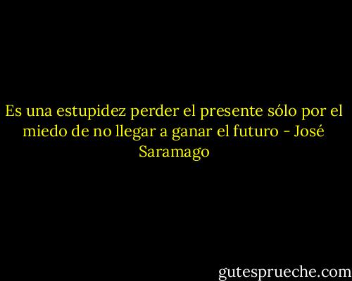 Es una estupidez perder el presente sólo por el miedo de no llegar a ganar el futuro - José Saramago