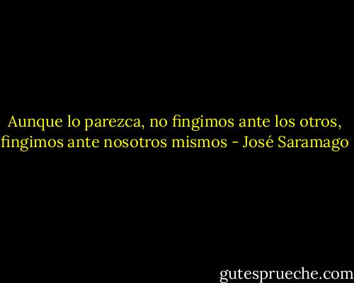 Aunque lo parezca, no fingimos ante los otros, fingimos ante nosotros mismos - José Saramago