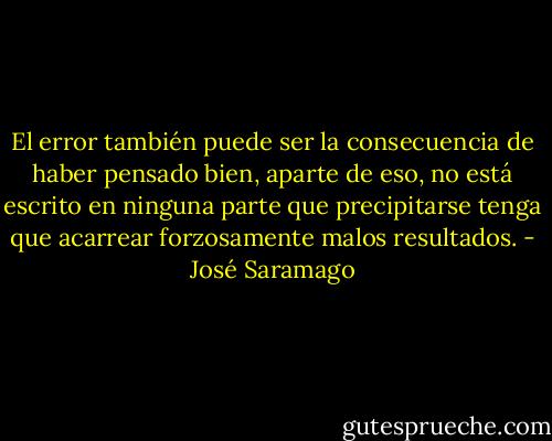 El error también puede ser la consecuencia de haber pensado bien, aparte de eso, no está escrito en ninguna parte que precipitarse tenga que acarrear forzosamente malos resultados. - José Saramago