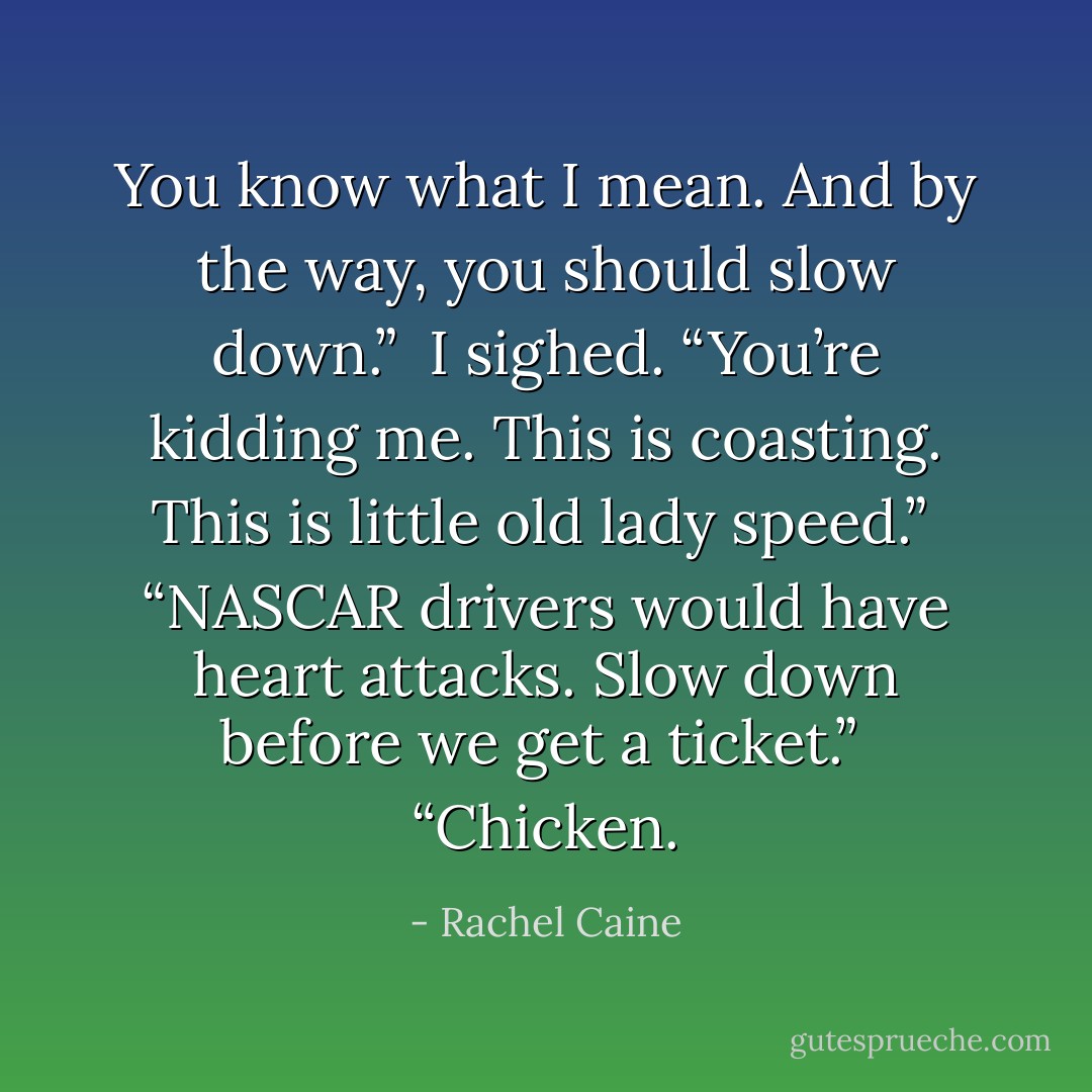 You know what I mean. And by the way, you should slow down.”<br /> I sighed. “You’re kidding me. This is coasting. This is little old lady speed.”<br /> “NASCAR drivers would have heart attacks. Slow down before we get a ticket.”<br /> “Chicken. - Rachel Caine