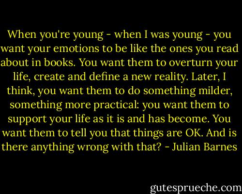 When you're young - when I was young - you want your emotions to be like the ones you read about in books. You want them to overturn your life, create and define a new reality. Later, I think, you want them to do something milder, something more practical: you want them to support your life as it is and has become. You want them to tell you that things are OK. And is there anything wrong with that? - Julian Barnes