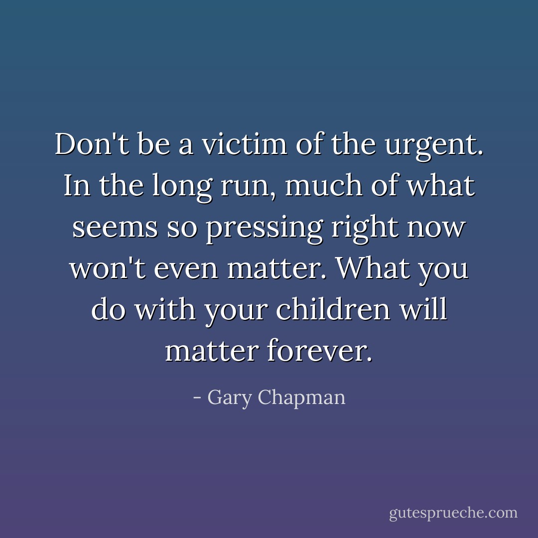 Don't be a victim of the urgent. In the long run, much of what seems so pressing right now won't even matter. What you do with your children will matter forever. - Gary Chapman