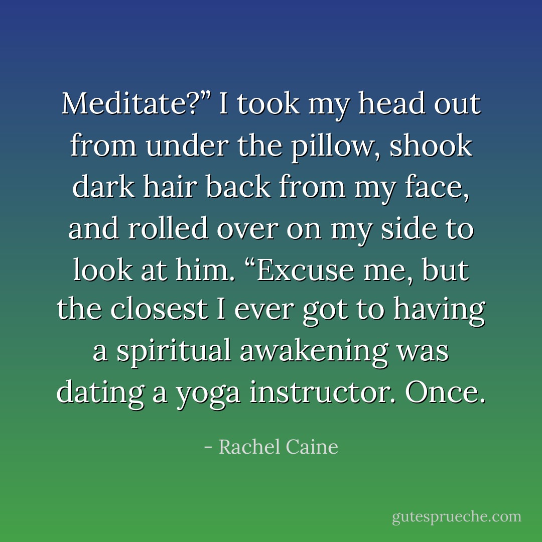 Meditate?” I took my head out from under the pillow, shook dark hair back from my face, and rolled over on my side to look at him. “Excuse me, but the closest I ever got to having a spiritual awakening was dating a yoga instructor. Once. - Rachel Caine