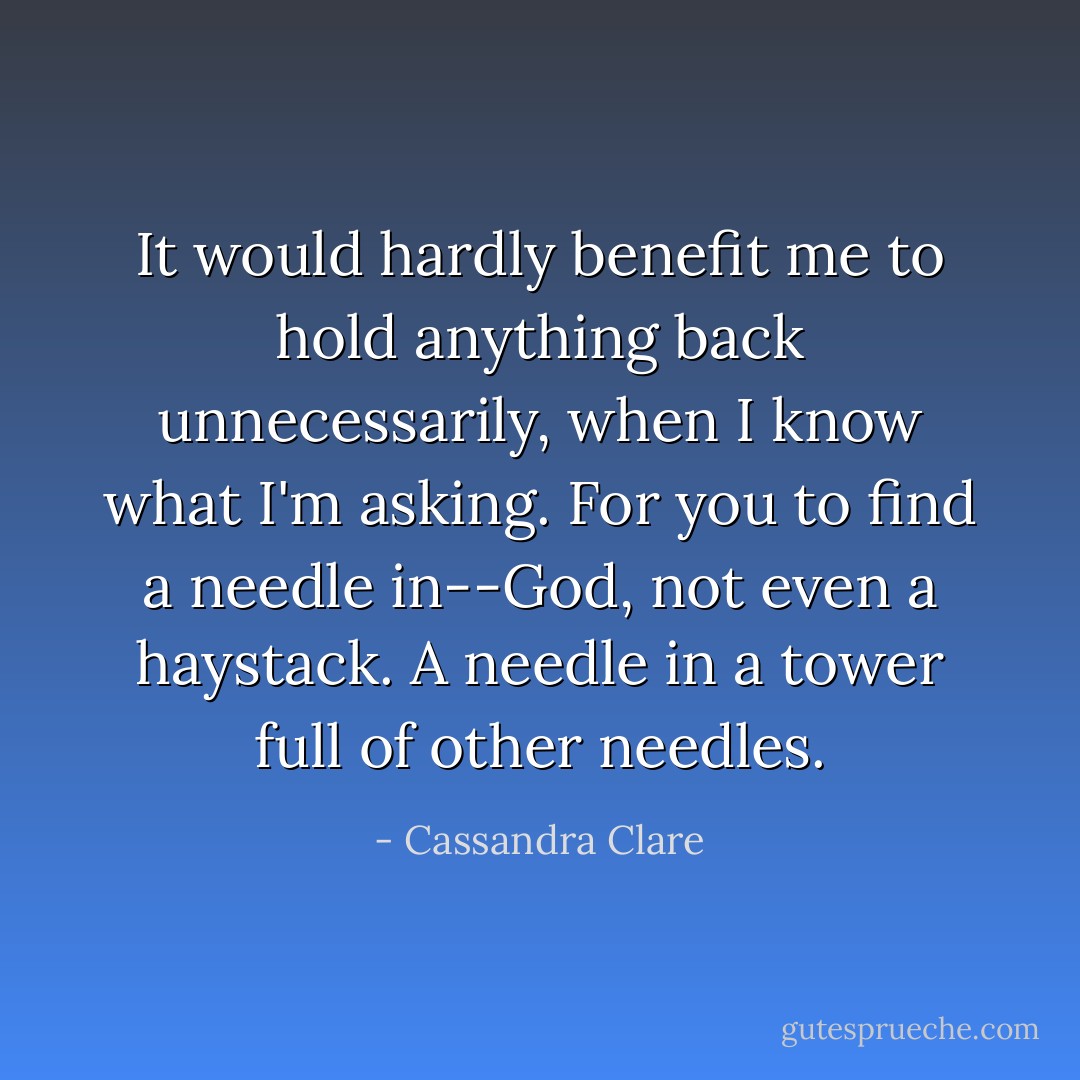 It would hardly benefit me to hold anything back unnecessarily, when I know what I'm asking. For you to find a needle in--God, not even a haystack. A needle in a tower full of other needles. - Cassandra Clare