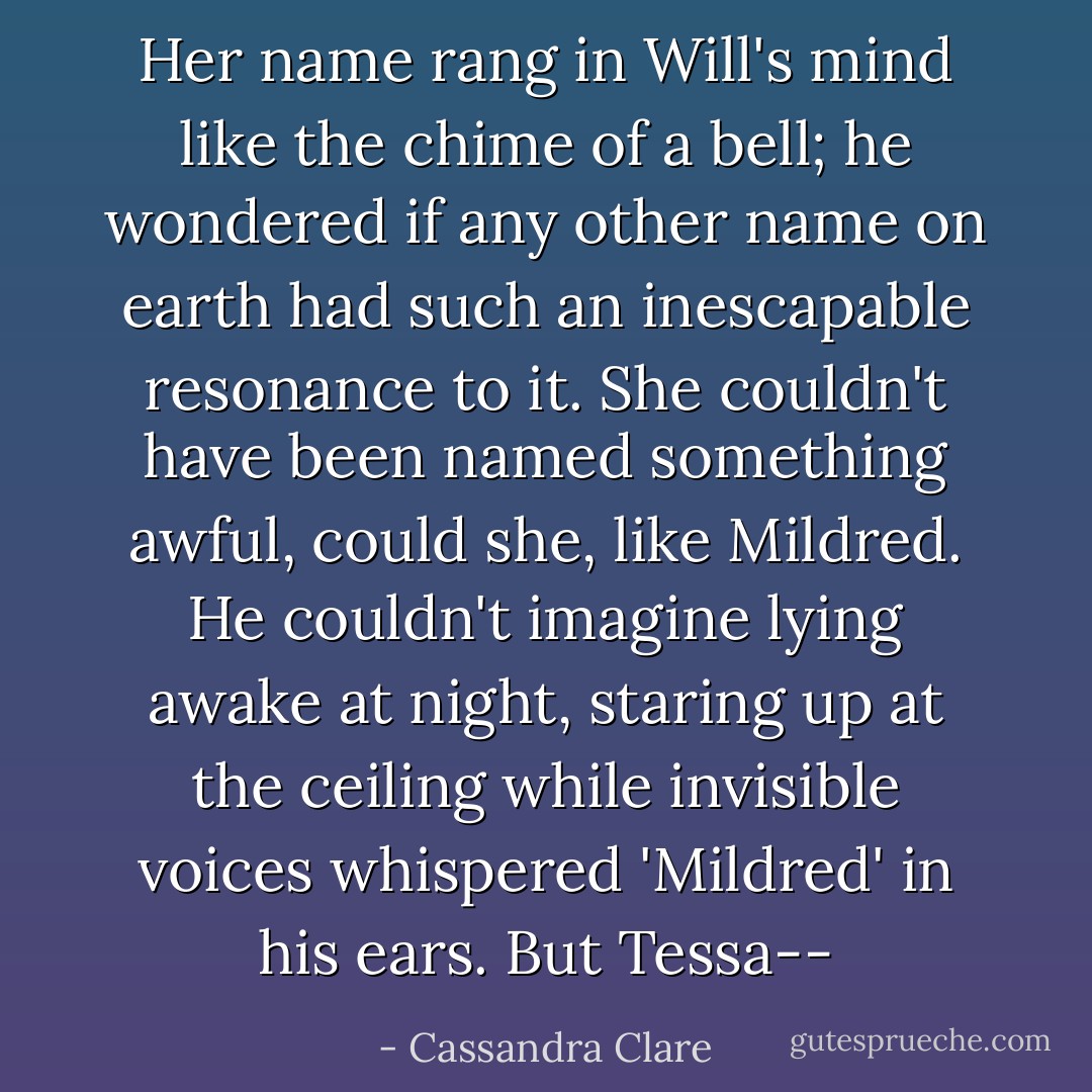 Her name rang in Will's mind like the chime of a bell; he wondered if any other name on earth had such an inescapable resonance to it. She couldn't have been named something awful, could she, like Mildred. He couldn't imagine lying awake at night, staring up at the ceiling while invisible voices whispered 'Mildred' in his ears. But Tessa-- - Cassandra Clare