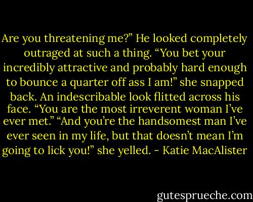Are you threatening me?” He looked completely outraged at such a thing.<br />“You bet your incredibly attractive and probably hard enough to bounce a quarter off ass I am!” she snapped back.<br />An indescribable look flitted across his face. “You are the most irreverent woman I’ve ever met.”<br />“And you’re the handsomest man I’ve ever seen in my life, but that doesn’t mean I’m going to lick you!” she yelled. - Katie MacAlister