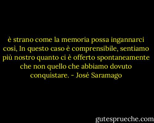 è strano come la memoria possa ingannarci così, In questo caso è comprensibile, sentiamo più nostro quanto ci è offerto spontaneamente che non quello che abbiamo dovuto conquistare. - José Saramago