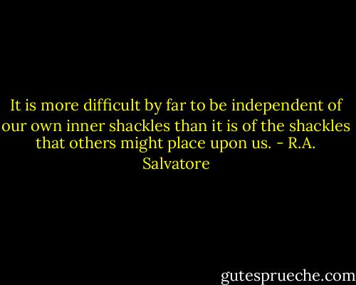 It is more difficult by far to be independent of our own inner shackles than it is of the shackles that others might place upon us. - R.A. Salvatore