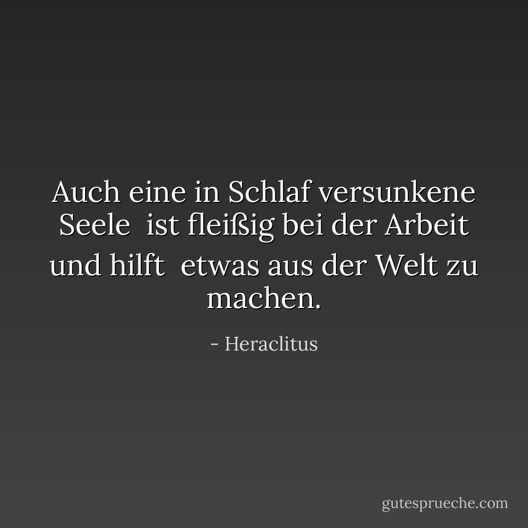 Auch eine in Schlaf versunkene Seele <br />ist fleißig bei der Arbeit und hilft <br />etwas aus der Welt zu machen. - Heraclitus<