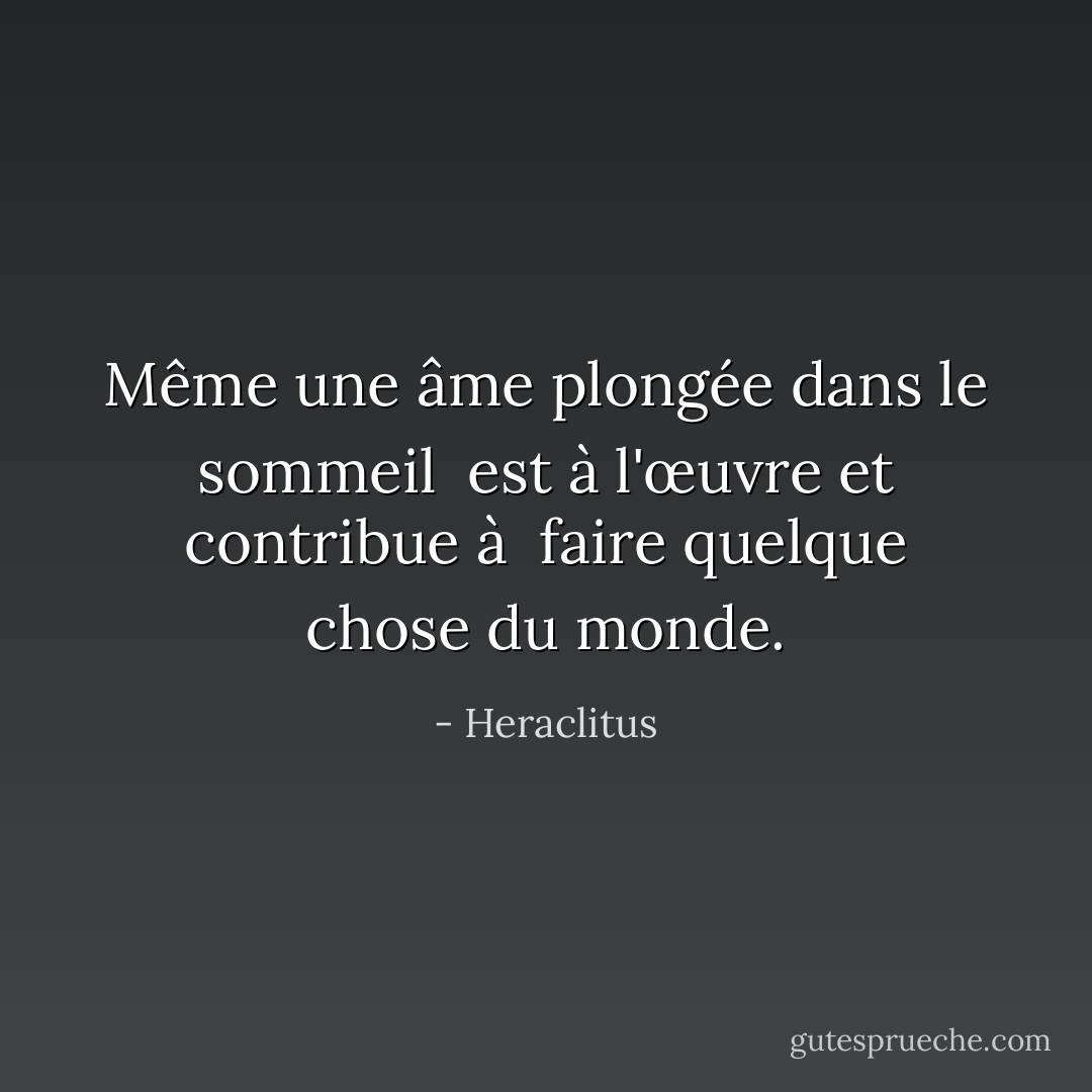 Même une âme plongée dans le sommeil <br />est à l'œuvre et contribue à <br />faire quelque chose du monde. - Heraclitus