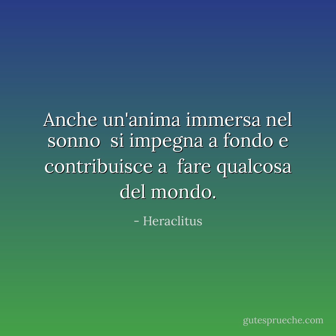 Anche un'anima immersa nel sonno <br />si impegna a fondo e contribuisce a <br />fare qualcosa del mondo. - Heraclitus