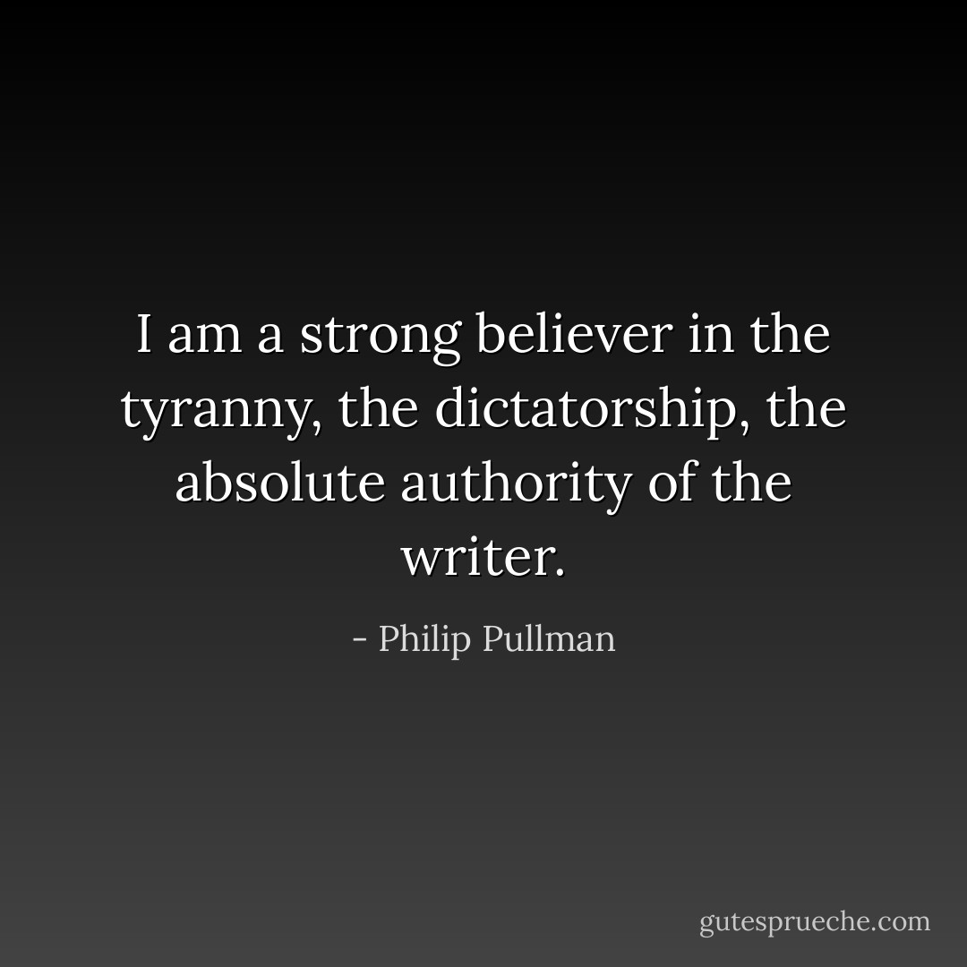 I am a strong believer in the tyranny, the dictatorship, the absolute authority of the writer. - Philip Pullman