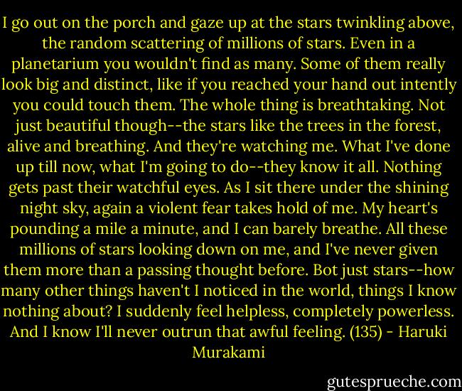 I go out on the porch and gaze up at the stars twinkling above, the random scattering of millions of stars. Even in a planetarium you wouldn't find as many. Some of them really look big and distinct, like if you reached your hand out intently you could touch them. The whole thing is breathtaking. Not just beautiful though--the stars like the trees in the forest, alive and breathing. And they're watching me. What I've done up till now, what I'm going to do--they know it all. Nothing gets past their watchful eyes. As I sit there under the shining night sky, again a violent fear takes hold of me. My heart's pounding a mile a minute, and I can barely breathe. All these millions of stars looking down on me, and I've never given them more than a passing thought before. Bot just stars--how many other things haven't I noticed in the world, things I know nothing about? I suddenly feel helpless, completely powerless. And I know I'll never outrun that awful feeling. (135) - Haruki Murakami
