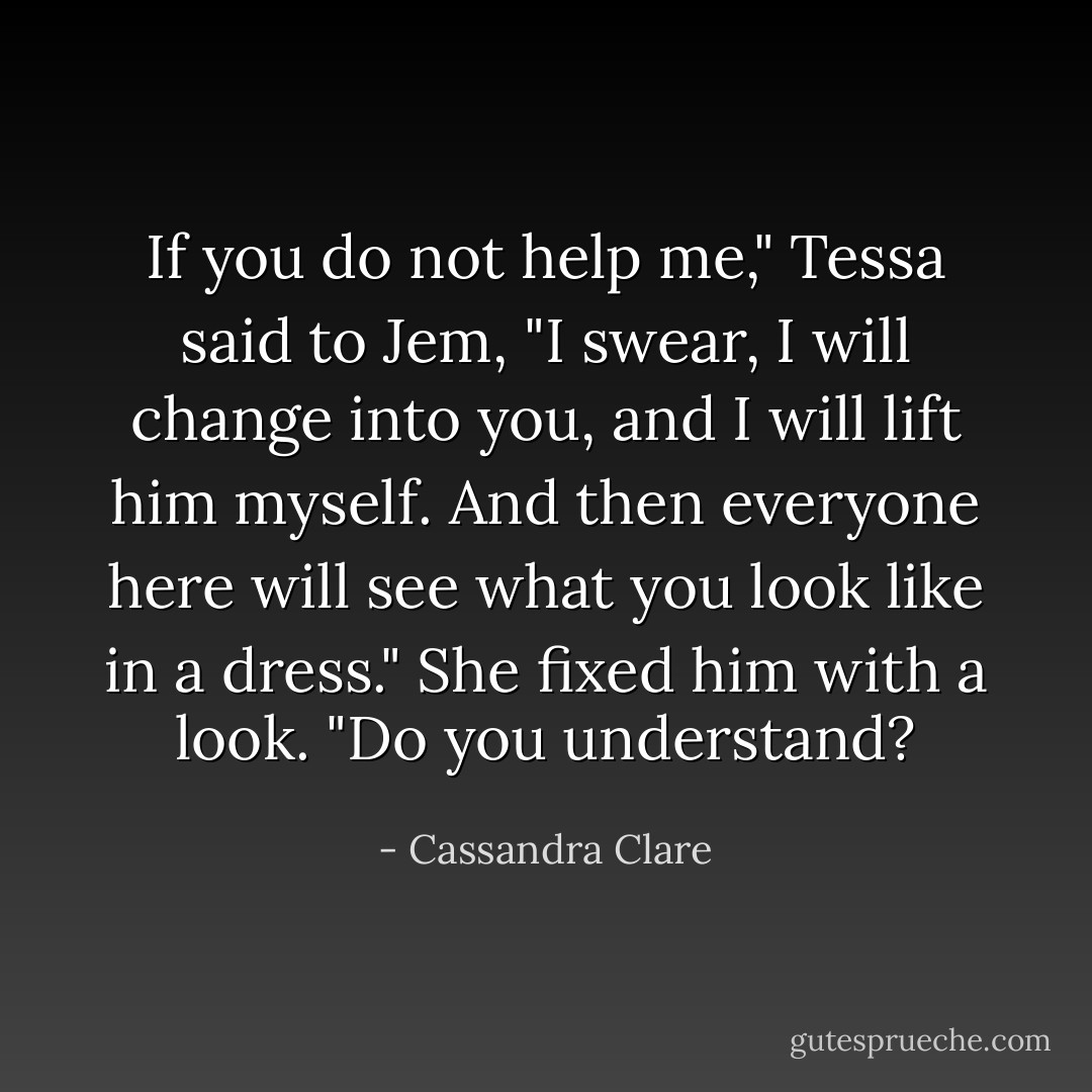 If you do not help me," Tessa said to Jem, "I swear, I will change into you, and I will lift him myself. And then everyone here will see what you look like in a dress." She fixed him with a look. "Do you understand? - Cassandra Clare