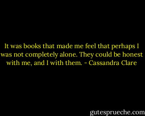 It was books that made me feel that perhaps I was not completely alone. They could be honest with me, and I with them. - Cassandra Clare