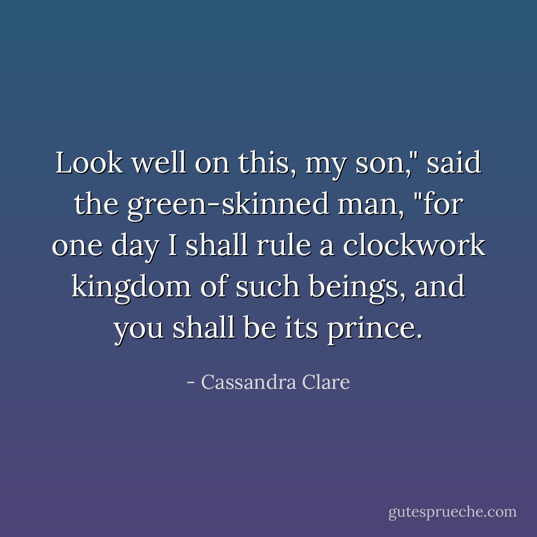 Look well on this, my son," said the green-skinned man, "for one day I shall rule a clockwork kingdom of such beings, and you shall be its prince. - Cassandra Clare