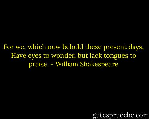 For we, which now behold these present days,<br />Have eyes to wonder, but lack tongues to praise. - William Shakespeare