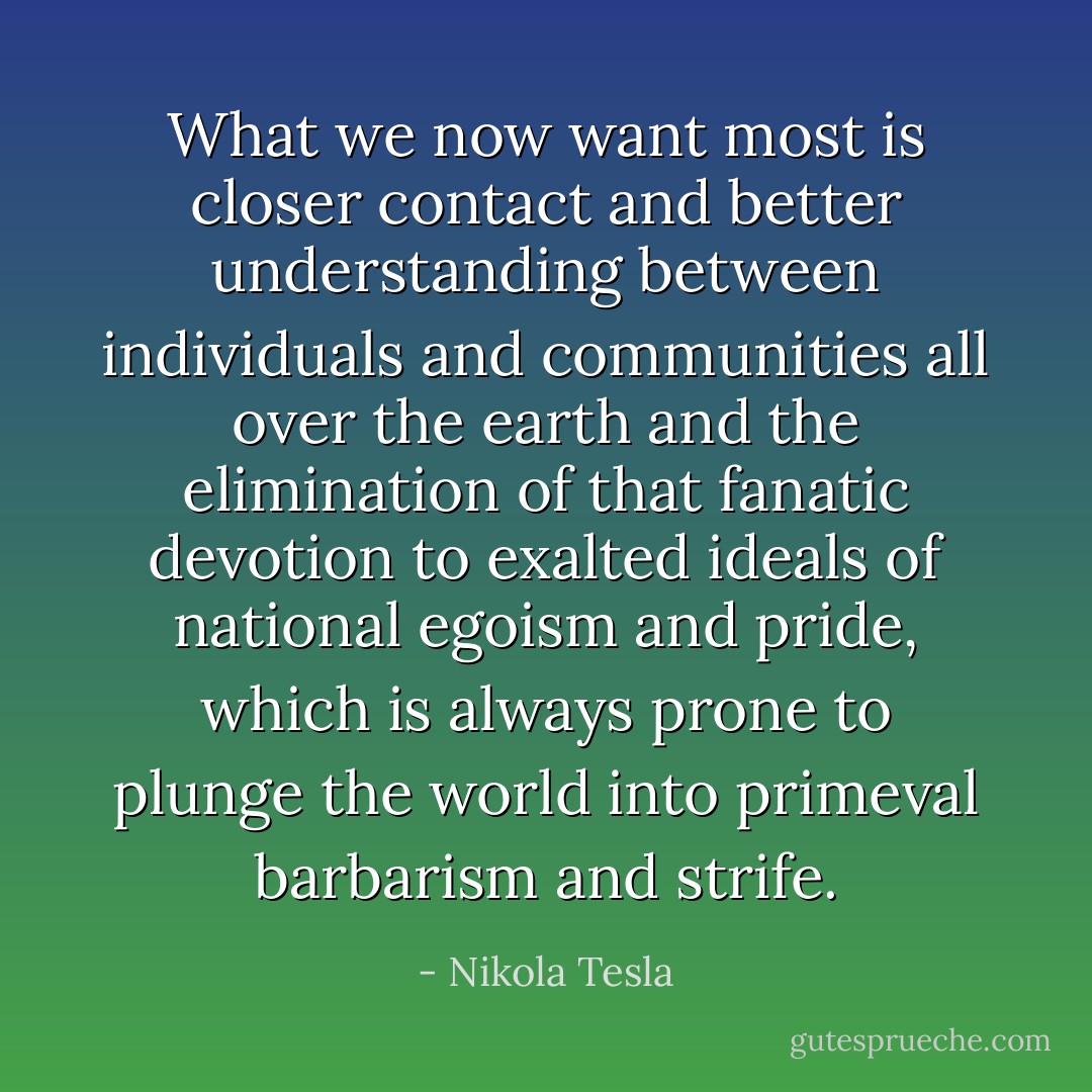 What we now want most is closer contact and better understanding between individuals and communities all over the earth and the elimination of that fanatic devotion to exalted ideals of national egoism and pride, which is always prone to plunge the world into primeval barbarism and strife. - Nikola Tesla