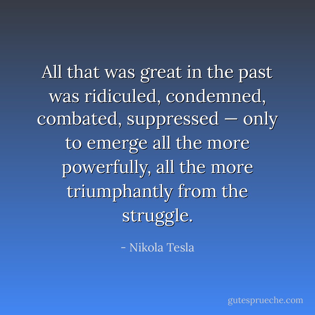 All that was great in the past was ridiculed, condemned, combated, suppressed — only to emerge all the more powerfully, all the more triumphantly from the struggle. - Nikola Tesla