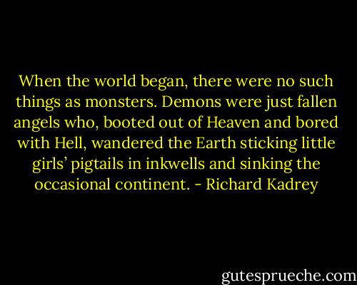 When the world began, there were no such things as monsters. Demons were just fallen angels who, booted out of Heaven and bored with Hell, wandered the Earth sticking little girls’ pigtails in inkwells and sinking the occasional continent. - Richard Kadrey