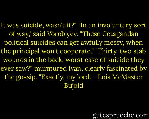 It was suicide, wasn't it?"<br />"In an involuntary sort of way," said Vorob'yev. "These Cetagandan political suicides can get awfully messy, when the principal won't cooperate."<br />"Thirty-two stab wounds in the back, worst case of suicide they ever saw?" murmured Ivan, clearly fascinated by the gossip.<br />"Exactly, my lord. - Lois McMaster Bujold