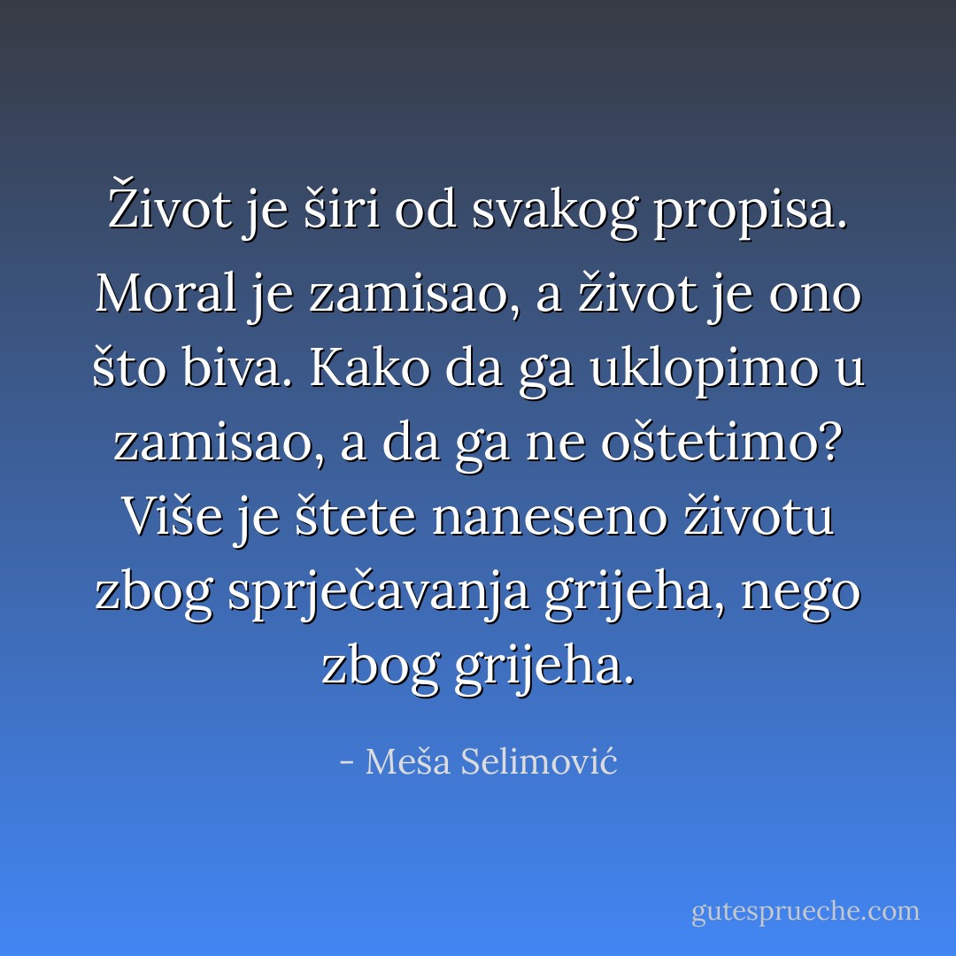 Život je širi od svakog propisa. Moral je zamisao, a život je ono što biva. Kako da ga uklopimo u zamisao, a da ga ne oštetimo? Više je štete naneseno životu zbog sprječavanja grijeha, nego zbog grijeha. - Meša Selimović
