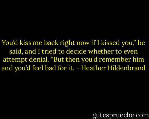 You’d kiss me back right now if I kissed you,” he said, and I tried to decide whether to even attempt denial. “But then you’d remember him and you’d feel bad for it. - Heather Hildenbrand