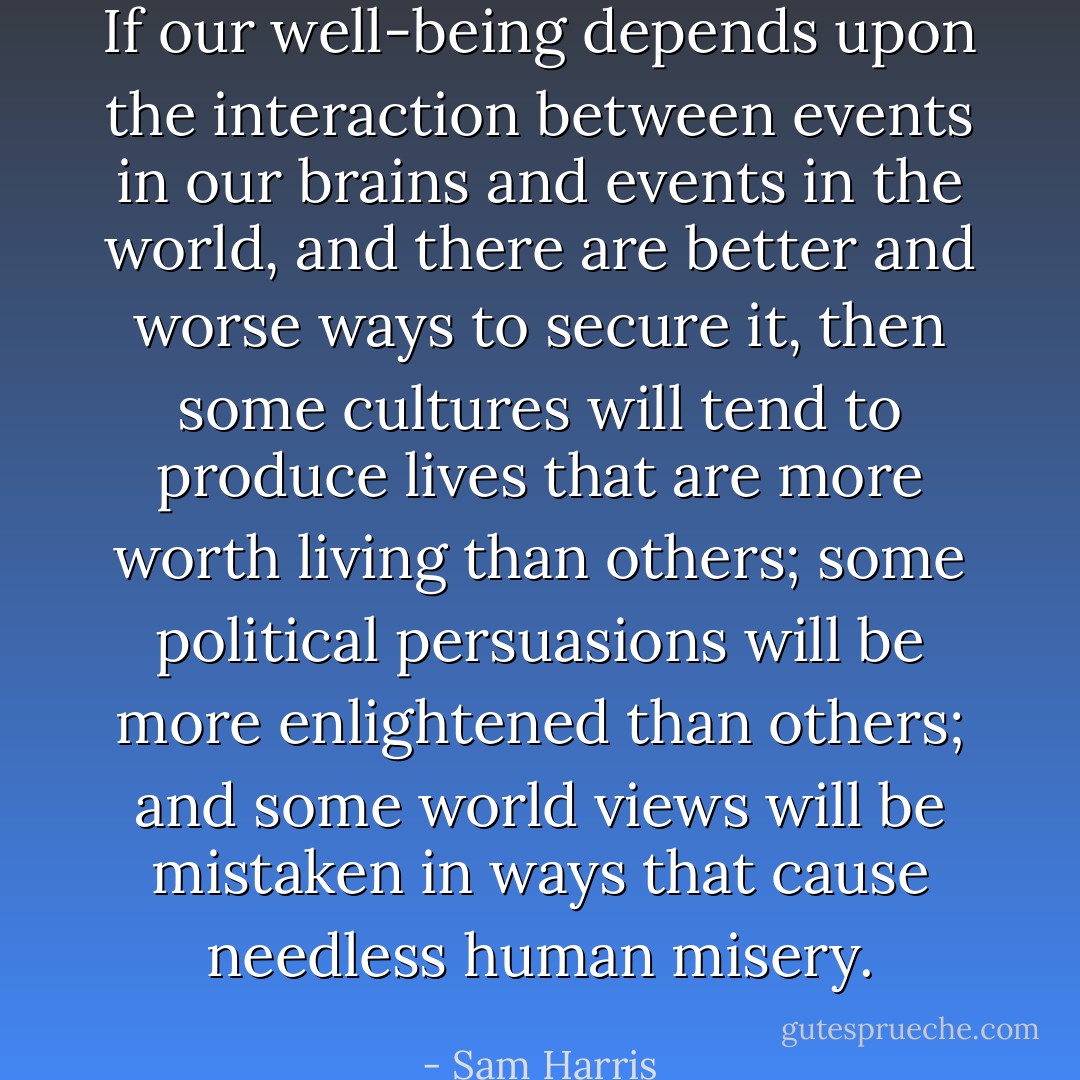 If our well-being depends upon the interaction between events in our brains and events in the world, and there are better and worse ways to secure it, then some cultures will tend to produce lives that are more worth living than others; some political persuasions will be more enlightened than others; and some world views will be mistaken in ways that cause needless human misery. - Sam Harris