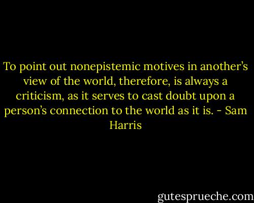To point out nonepistemic motives in another’s view of the world, therefore, is always a criticism, as it serves to cast doubt upon a person’s connection to the world as it is. - Sam Harris