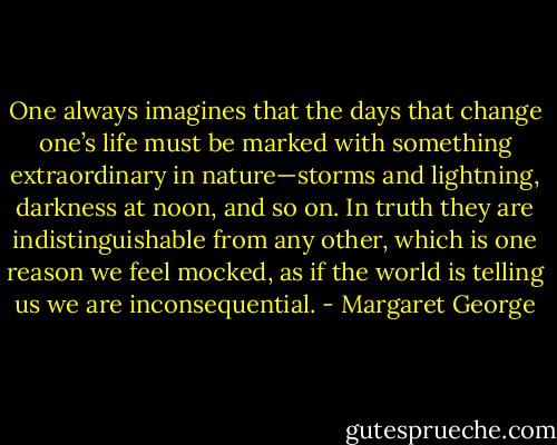 One always imagines that the days that change one’s life must be marked with something extraordinary in nature—storms and lightning, darkness at noon, and so on. In truth they are indistinguishable from any other, which is one reason we feel mocked, as if the world is telling us we are inconsequential. - Margaret George