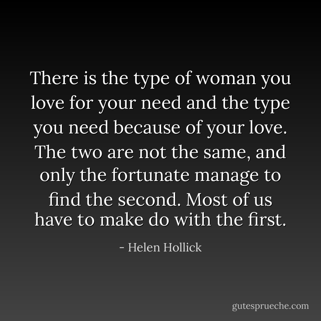 There is the type of woman you love for your need and the type you need because of your love. The two are not the same, and only the fortunate manage to find the second. Most of us have to make do with the first. - Helen Hollick