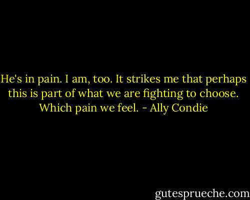 He's in pain. I am, too. It strikes me that perhaps this is part of what we are fighting to choose. Which pain we feel. - Ally Condie