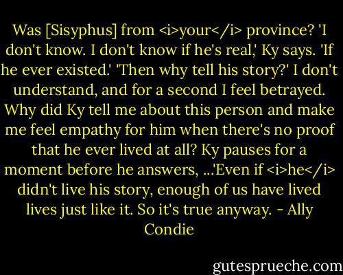 Was [Sisyphus] from <i>your</i> province?<br />'I don't know. I don't know if he's real,' Ky says. 'If he ever existed.'<br />'Then why tell his story?' I don't understand, and for a second I feel betrayed. Why did Ky tell me about this person and make me feel empathy for him when there's no proof that he ever lived at all?<br />Ky pauses for a moment before he answers, ...'Even if <i>he</i> didn't live his story, enough of us have lived lives just like it. So it's true anyway. - Ally Condie