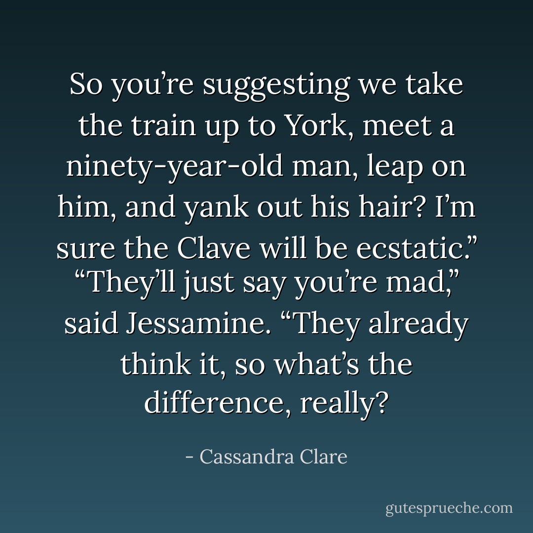 So you’re suggesting we take the train up to York, meet a ninety-year-old man, leap on him, and yank out his hair? I’m sure the Clave will be<br />ecstatic.”<br />“They’ll just say you’re mad,” said Jessamine. “They already think it, so what’s the difference, really? - Cassandra Clare