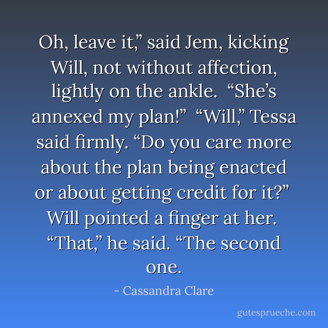 Oh, leave it,” said Jem, kicking Will, not without affection, lightly on the ankle. <br />“She’s annexed my plan!” <br />“Will,” Tessa said firmly. “Do you care more about the plan being enacted or about getting credit for it?” <br />Will pointed a finger at her. <br />“That,” he said. “The second one. - Cassandra Clare