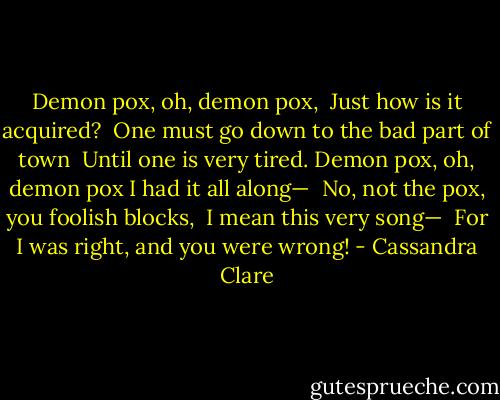 Demon pox, oh, demon pox, <br />Just how is it acquired? <br />One must go down to the bad part of town <br />Until one is very tired.<br />Demon pox, oh, demon pox I had it all along— <br />No, not the pox, you foolish blocks, <br />I mean this very song— <br />For I was right, and you were wrong! - Cassandra Clare