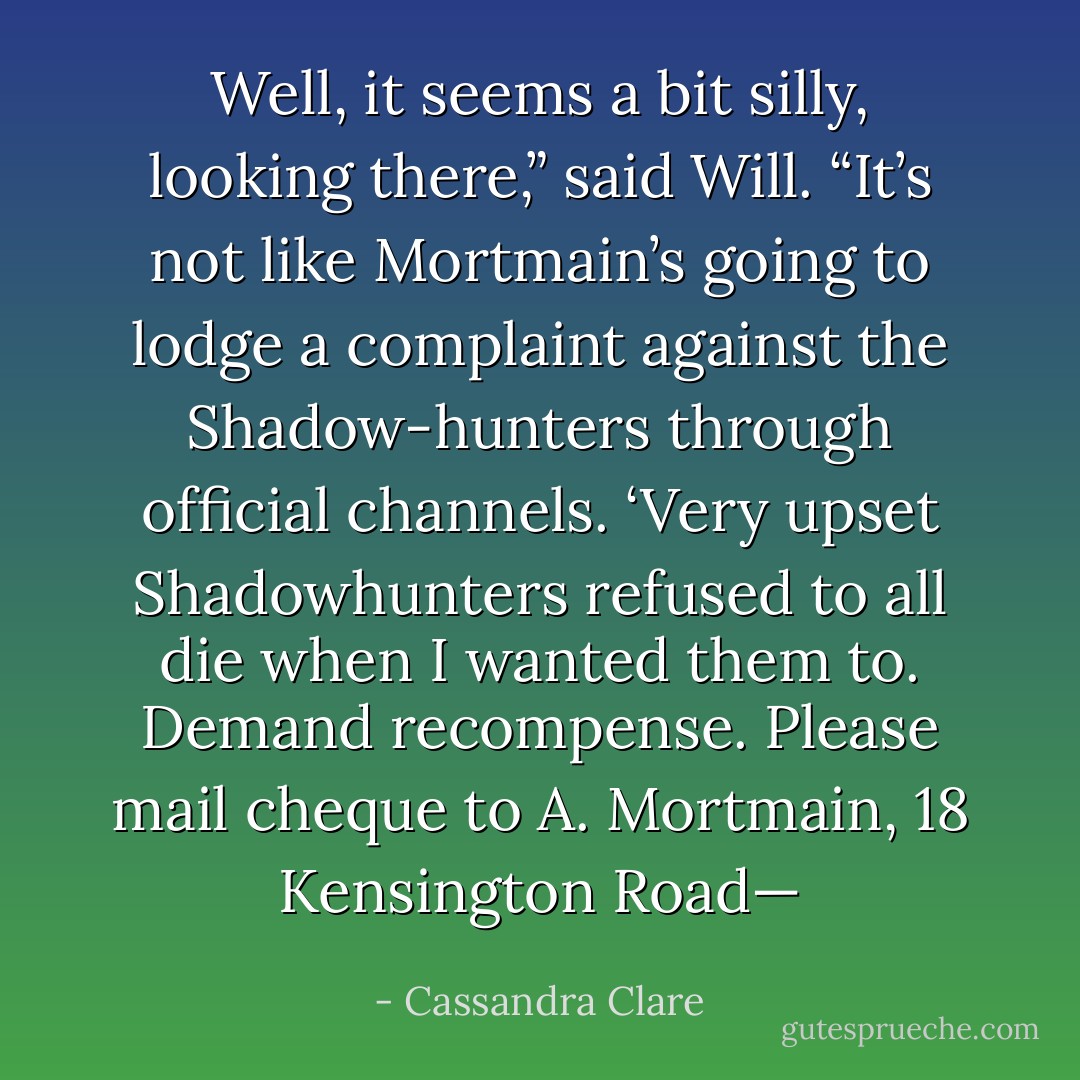Well, it seems a bit silly, looking there,” said Will. “It’s not like Mortmain’s going to lodge a complaint against the Shadow-hunters through official channels. ‘Very upset Shadowhunters refused to all die when I wanted them to. Demand recompense. Please mail cheque to A. Mortmain, 18 Kensington Road— - Cassandra Clare
