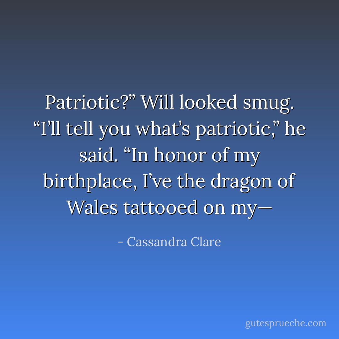 Patriotic?” Will looked smug. “I’ll tell you what’s patriotic,” he said. “In honor of my birthplace, I’ve the dragon of Wales tattooed on my— - Cassandra Clare